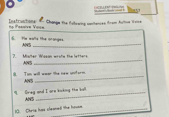 EXCELLENT ENGLISH 
Student's Book Level 9 157 
Instructions: Change the following sentences from Active Voice 
to Passive Voice. 
6. He eats the oranges. 
ANS 
_ 
7. Mister Wasan wrote the letters. 
ANS 
_ 
_ 
8. Tim will wear the new uniform. 
ANS 
9. Greg and I are kicking the ball. 
ANS 
10. Chris has cleaned the house.