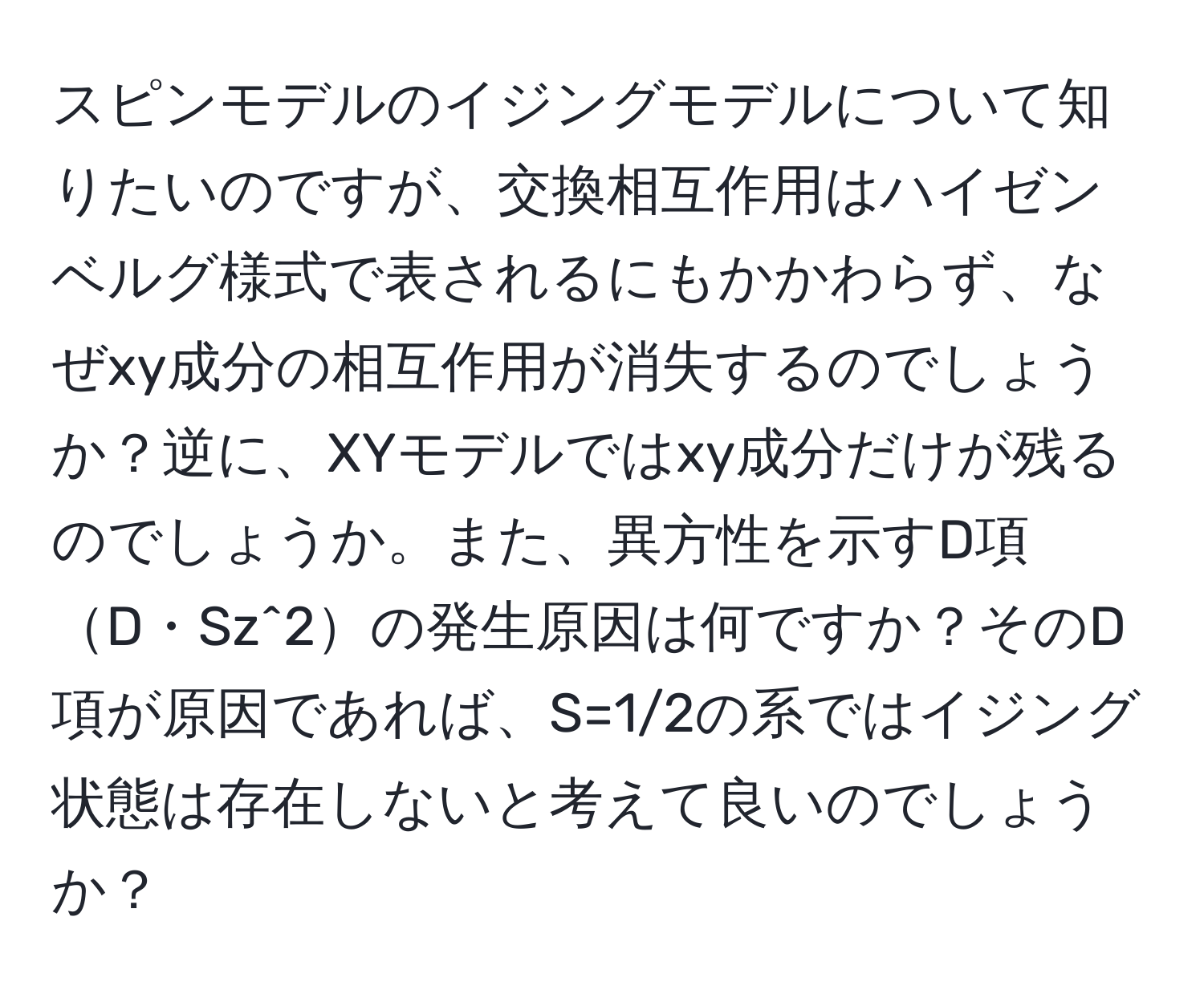 スピンモデルのイジングモデルについて知りたいのですが、交換相互作用はハイゼンベルグ様式で表されるにもかかわらず、なぜxy成分の相互作用が消失するのでしょうか？逆に、XYモデルではxy成分だけが残るのでしょうか。また、異方性を示すD項D・Sz^2の発生原因は何ですか？そのD項が原因であれば、S=1/2の系ではイジング状態は存在しないと考えて良いのでしょうか？