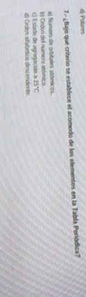 d) Polares
7.º ¿Bajo qué criterio se establece el acomodo de los elementos en la Tabla Periódica?
a) Número de orbitales atómicos.
b) Orden del número atómico
c) Estado de agregación a 25°C
d) Orden alfabético descendente.