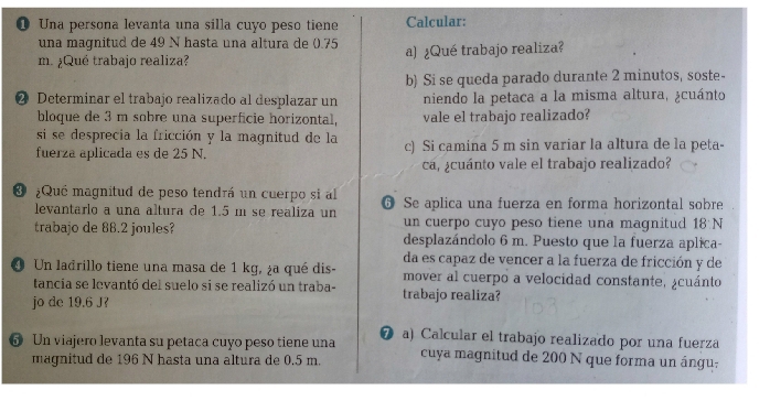 ❶ Una persona levanta una silla cuyo peso tiene Calcular: 
una magnitud de 49 N hasta una altura de (.75
m. ¿Qué trabajo realiza? a) ¿Qué trabajo realiza? 
b) Si se queda parado durante 2 minutos, soste- 
❷ Determinar el trabajo realizado al desplazar un niendo la petaca a la misma altura, ¿cuánto 
bloque de 3 m sobre una superficie horizontal, vale el trabajo realizado? 
si se desprecia la fricción y la magnitud de la 
fuerza aplicada es de 25 N. c) Si camina 5 m sin variar la altura de la peta- 
cá, ¿cuánto vale el trabajo realizado? 
¿Qué magnitud de peso tendrá un cuerpo si al G Se aplica una fuerza en forma horizontal sobre 
levantarlo a una altura de 1.5 m se realiza un un cuerpo cuyo peso tiene una magnitud 18N
trabajo de 88.2 joules? desplazándolo 6 m. Puesto que la fuerza aplica- 
da es capaz de vencer a la fuerza de fricción y de 
O Un ladrillo tiene una masa de 1 kg, ¿a qué dis- mover al cuerpo a velocidad constante, ¿cuánto 
tancia se levantó del suelo si se realizó un traba- trabajo realiza? 
jo de 19.6 J? 
6 Un viajero levanta su petaca cuyo peso tiene una ❼ a) Calcular el trabajo realizado por una fuerza 
magnitud de 196 N hasta una altura de 0.5 m. cuya magnitud de 200 N que forma un ángu.