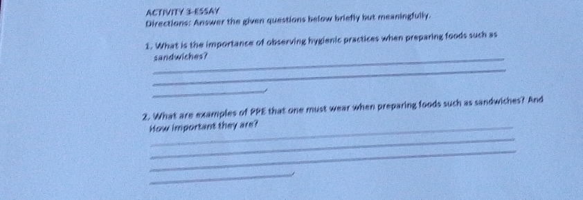 ACTIVITY 3 ESSAY 
Directions: Answer the given questions below briefly but meaningfully. 
1. What is the importance of observing hygienic practices when preparing foods such as 
_sandwiches? 
_ 
_ 
2. What are examples of PPE that one must wear when preparing foods such as sandwiches? And 
How important they are? 
_ 
_ 
_