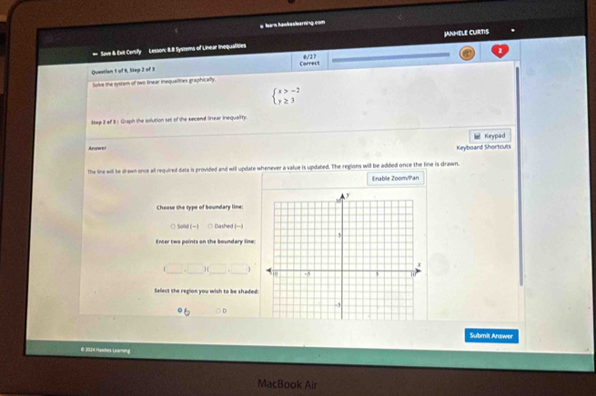 tears.hawkestearning.com
= Save & Exit Cersify Lesson: 8.8 Systems of Linear inequalities JANHELE CURTIS
0/27
Question 1 of 9, Step 2 of 3 Correct
Solve the system of two linear inequalities graphically.
beginarrayl x>-2 y≥ 3endarray.
Step 2 of 3 : Graph the solution set of the second linear inequality.
Keypad
An ower Keyboard Shortcuts
The line will be drawn once all required data is provided and will update whenever a value is updated. The regions will be added once the line is drawn.
Enable Zoom/Pan
Choose the type of boundary line:
○ Solid (-) ○ Dashed (-)
Enter two points on the boundary line
(□ ,□ )(_ ,_ ) 
Select the region you wish to be shaded:
Submit Answer
© 2014 Hawkes Lraming
MacBook Air