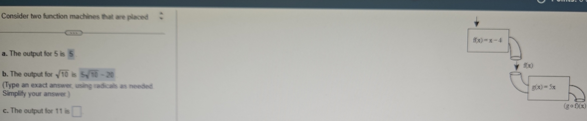 Consider two function machines that are placed
a. The output for 5 is 5
b. The output for sqrt(10) is 5sqrt(10)-20
(Type an exact answer, using radicals as needed.
Simplify your answer)
c. The output for 11 is □
(g o f)(x)