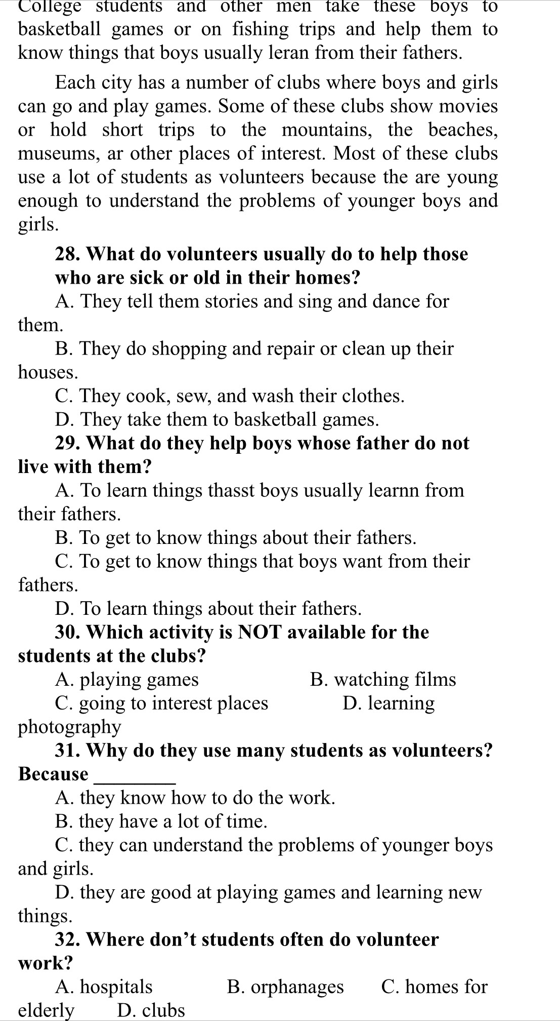 College students and other men take these boys to
basketball games or on fishing trips and help them to
know things that boys usually leran from their fathers.
Each city has a number of clubs where boys and girls
can go and play games. Some of these clubs show movies
or hold short trips to the mountains, the beaches,
museums, ar other places of interest. Most of these clubs
use a lot of students as volunteers because the are young
enough to understand the problems of younger boys and
girls.
28. What do volunteers usually do to help those
who are sick or old in their homes?
A. They tell them stories and sing and dance for
them.
B. They do shopping and repair or clean up their
houses.
C. They cook, sew, and wash their clothes.
D. They take them to basketball games.
29. What do they help boys whose father do not
live with them?
A. To learn things thasst boys usually learnn from
their fathers.
B. To get to know things about their fathers.
C. To get to know things that boys want from their
fathers.
D. To learn things about their fathers.
30. Which activity is NOT available for the
students at the clubs?
A. playing games B. watching films
C. going to interest places D. learning
photography
31. Why do they use many students as volunteers?
Because_
A. they know how to do the work.
B. they have a lot of time.
C. they can understand the problems of younger boys
and girls.
D. they are good at playing games and learning new
things.
32. Where don’t students often do volunteer
work?
A. hospitals B. orphanages C. homes for
elderly D. clubs