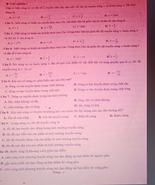Trắc nghiệm 1
Câu 1: Một sông cơ có tần số f, truyền trên dây đân bồi với tốc độ truyền sóng v va bước sông λ. Hệ thức
dūng là:
A. v=2f B. v= f/2  C. v= 2/f  D. v=2π Omega
Cầu 2: Một sông cơ hình sin truyền theo trục Ox. Hệ thức tiên hệ giữa chu kì và tần số của sống là
A. T-L B. T= 2w/f . C. T=2π f. D. T= 1/f 
Câu 3: Một sóng cơ hình sin truyền theo trục Ox. Công thức liên hệ giữa tốc độ truyền sóng v, bước sóng λ
và chu kỳ T của sóng là
A. lambda =v^2T. B. lambda =vT. C. lambda = v/r - D. lambda = v/T^2 .
Cầu 4: Một sóng cơ hình sin truyền theo trục Ox. Công thức liên hệ giữa tốc độ truyền sóng v, bước sóng λ
và tần số f của sóng là
A. lambda =2π fv. B. lambda = v/f  C. lambda =vL D. lambda - f/v .
Cầu 5: Xét sóng cơ có hước sóng λ tần số góc của phần tử vật chất khi có sóng truyền qua là ω, tốc độ
truyền sóng là v. Ta có:
A. v= lambda omega /π   B. v= 2π lambda /omega   C. v=lambda omega D. v= lambda omega /2π  
Cầu 6: Khi nói về sóng cơ, phát biểu não sau đây sai?
A. Sóng cơ lan truyền được trong chân không B. Sóng cơ lan truyền được trong chất rằn.
C. Sóng cơ lan truyền được trong chất khí. D. Sông cơ lan truyền được trong chất lòng
Câu 7: Sông cơ truyền được trong các môi trường
A. khí, chân không và rắn B. lóng, khí và chân không.
C. chân không, rắn và lóng D. rằn, lòng và khí.
Cầu 8: Khi một sóng cơ truyền từ không khí vào nước thì đại lượng nào sau đây không đổi?
A. Tần số của sóng. B. Tốc độ truyền sòng C. Biên độ sông. D. Bước sông
Cầu 9: Trong sóng cơ, tốc độ truyền sóng là
A. tốc độ lan truyền dao động trong môi trường truyền sóng.
B. tốc độ cực tiểu của các phần từ môi trường truyền sóng.
C. tốc độ chuyển động của các phần tử môi trường truyền sông.
D. tốc độ cực đại của các phần tử môi trường truyền sóng.
ầu 10: Bước sóng là khoảng cách giữa hai điểm
A. trên cùng một phương truyền sóng mả dao động tại hai điểm đó ngược pha
B. gần nhau nhất mà dao động tại hai điểm đó cùng pha
C. trên cùng một phương truyền sóng mà dao động tại hai điễm đó cũng pha
Trang - 1 -
