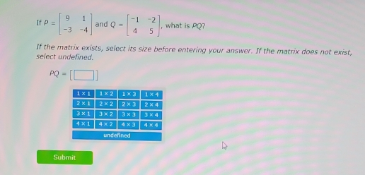 If P=beginbmatrix 9&1 -3&-4endbmatrix and Q=beginbmatrix -1&-2 4&5endbmatrix , what is PQ?
If the matrix exists, select its size before entering your answer. If the matrix does not exist,
select undefined.
PQ=[□ ]
Submit