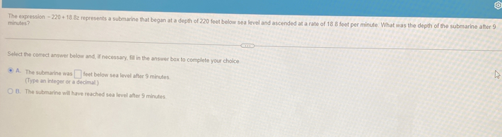minutes? The expression -220+18 8z represents a submarine that began at a depth of 220 feet below sea level and ascended at a rate of 18 8 feet per minute. What was the depth of the submarine after 9
Select the correct answer below and, if necessary, fill in the answer box to complete your choice
A. The submarine was □ feet below sea level after 9 minutes.
(Type an integer or a decimal )
B. The submarine will have reached sea level after 9 minutes