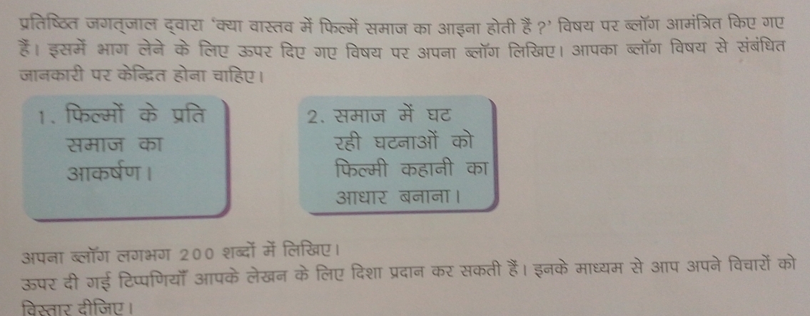 प्रतिष्ठिति जगत्जाल द्वारा ‘क्या वास्तव में फिल्में समाज का आइना होती हैं ?’ विषय पर ब्लॉग आमंत्रित किए गए 
हैं। इसमें भाग लेने के लिए ऊपर दिए गए विषय पर अपना ब्लॉग लिखिए। आपका ब्लॉग विषय से संबंधित 
जानकारी पर केन्द्रित होना चाहिए। 
1. फिल्मों के प्रति 2. समाज में घट 
समाज का रही घटनाओं को 
आकर्षण । फिल्मी कहानी का 
आधार बनाना। 
अपना ब्लॉग लगभग 200 शब्दों में लिखिए। 
ऊपर दी गई टिप्पणियाँ आपके लेखन के लिए दिशा प्रदान कर सकती हैं। इनके माध्यम से आप अपने विचारों को 
विस्तार दीजिए।