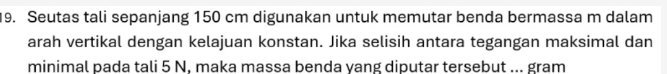 Seutas tali sepanjang 150 cm digunakan untuk memutar benda bermassa m dalam 
arah vertikal dengan kelajuan konstan. Jika selisih antara tegangan maksimal dan 
minimal pada tali 5 N, maka massa benda yang diputar tersebut ... gram