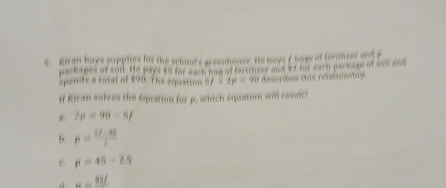 Kiran buys supplies for the schour's greenhouse. He buys f bags of ferulizer and p
backages of soil. He pays $5 for each bag of fertilizer and $2 for each package of soil and
spends a total of $90. The equation 3f+2p=60 describes this relationship.
if Kiran solves the equation for p. which equation will result!
2p=60-8f
B. p= (6f-90)/t 
6. p=45-2.5
A R=frac 65f