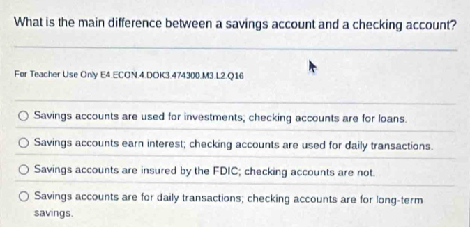 What is the main difference between a savings account and a checking account?
_
For Teacher Use Only E4.ECON.4.DOK3.474300.M3.L2.Q16
Savings accounts are used for investments; checking accounts are for loans.
Savings accounts earn interest; checking accounts are used for daily transactions.
Savings accounts are insured by the FDIC; checking accounts are not.
Savings accounts are for daily transactions; checking accounts are for long-term
savings.