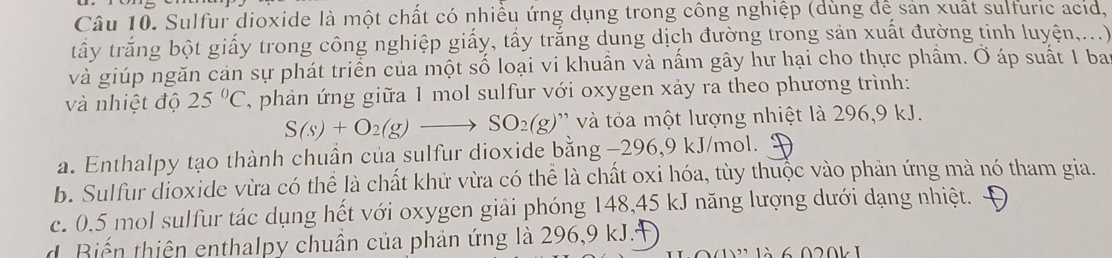 Sulfur dioxide là một chất có nhiều ứng dụng trong công nghiệp (dùng để sản xuất sulfuric acid,
tấy trắng bột giấy trong công nghiệp giấy, tấy trắng dung dịch đường trong sản xuất đường tinh luyện,...)
và giúp ngăn cản sự phát triển của một số loại vi khuần và nấm gây hư hại cho thực phẩm. Ở áp suất 1 bay
và nhiệt độ 25°C , phản ứ ng giữa 1 mol sulfur với oxygen xảy ra theo phương trình:
S(s)+O_2(g)to SO_2(g) ' ' ộ t lượng nhiệt là 296 9 kJ.
a. Enthalpy tạo thành chuần của sulfur dioxide bằng −296,9 kJ/mol.
b. Sulfur dioxide vừa có thể là chất khử vừa có thể là chất oxi hóa, tùy thuộc vào phản ứng mà nó tham gia.
c. 0,5 mol sulfur tác dụng hết với oxygen giải phóng 148, 45 kJ năng lượng dưới dạng nhiệt.
d. Biến thiên enthalpy chuẩn của phản ứng là 296, 9 kJ.