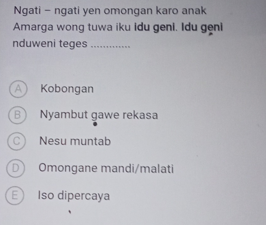 Ngati - ngati yen omongan karo anak
Amarga wong tuwa iku idu geni. Idu geni
nduweni teges_
A) Kobongan
B Nyambut gawe rekasa
C Nesu muntab
D Omongane mandi/malati
E Iso dipercaya