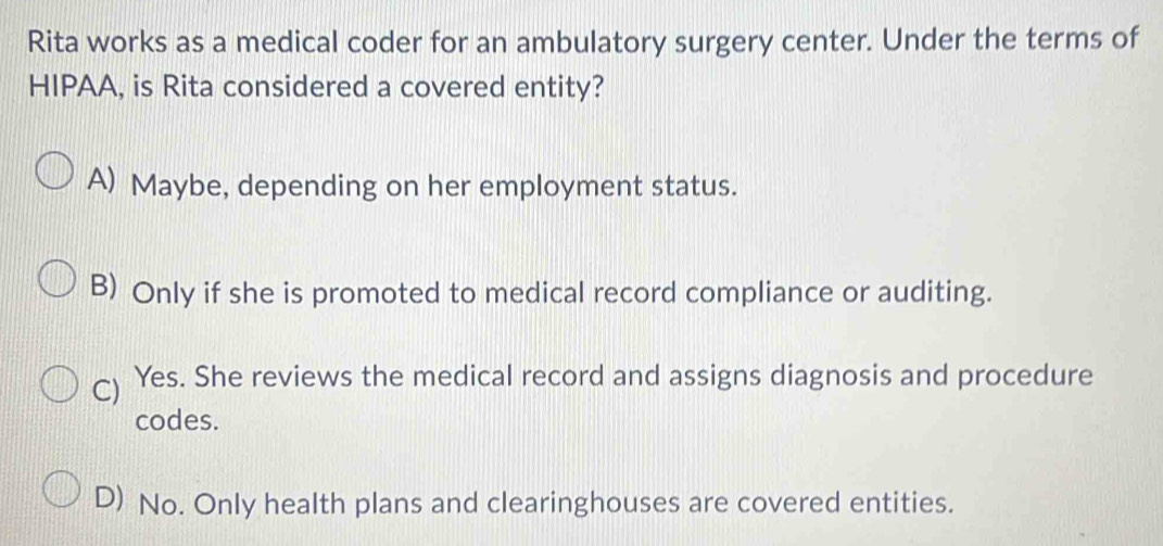 Rita works as a medical coder for an ambulatory surgery center. Under the terms of
HIPAA, is Rita considered a covered entity?
A) Maybe, depending on her employment status.
B) Only if she is promoted to medical record compliance or auditing.
C) Yes. She reviews the medical record and assigns diagnosis and procedure
codes.
D) No. Only health plans and clearinghouses are covered entities.