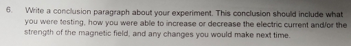 Write a conclusion paragraph about your experiment. This conclusion should include what 
you were testing, how you were able to increase or decrease the electric current and/or the 
strength of the magnetic field, and any changes you would make next time.