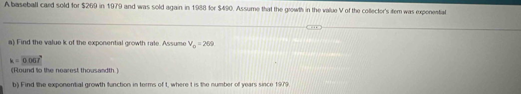 A baseball card sold for $269 in 1979 and was sold again in 1988 for $490. Assume that the growth in the value V of the collector's item was exponential 
a) Find the value k of the exponential growth rate. Assume V_o=269
k=0.067
(Round to the nearest thousandth.) 
b) Find the exponential growth function in terms of t, where t is the number of years since 1979.