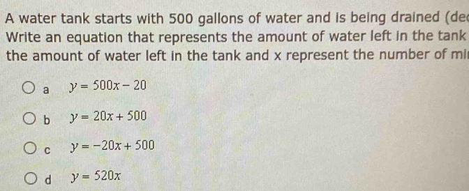 A water tank starts with 500 gallons of water and is being drained (de
Write an equation that represents the amount of water left in the tank
the amount of water left in the tank and x represent the number of mi
a y=500x-20
b y=20x+500
C y=-20x+500
d y=520x