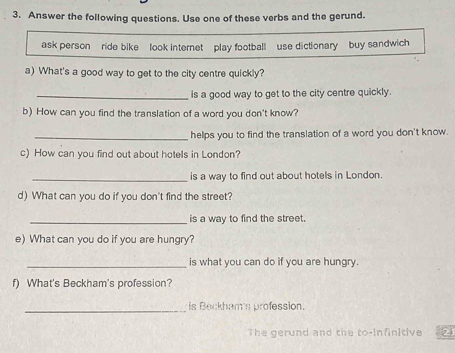 Answer the following questions. Use one of these verbs and the gerund. 
ask person ride bike look internet play footballuse dictionary buy sandwich 
a) What's a good way to get to the city centre quickly? 
_is a good way to get to the city centre quickly. 
b) How can you find the translation of a word you don't know? 
_helps you to find the translation of a word you don't know. 
c) How can you find out about hotels in London? 
_is a way to find out about hotels in London. 
d) What can you do if you don't find the street? 
_is a way to find the street. 
e) What can you do if you are hungry? 
_is what you can do if you are hungry. 
f) What's Beckham's profession? 
_is Beckham's profession. 
The gerund and the to-infinitive