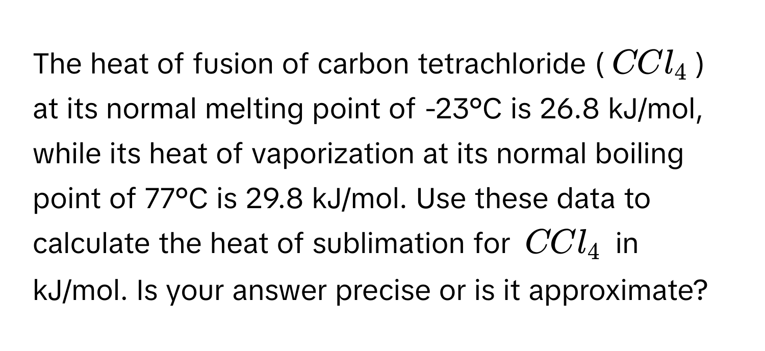 The heat of fusion of carbon tetrachloride ($CCl_4$) at its normal melting point of -23°C is 26.8 kJ/mol, while its heat of vaporization at its normal boiling point of 77°C is 29.8 kJ/mol. Use these data to calculate the heat of sublimation for $CCl_4$ in kJ/mol. Is your answer precise or is it approximate?