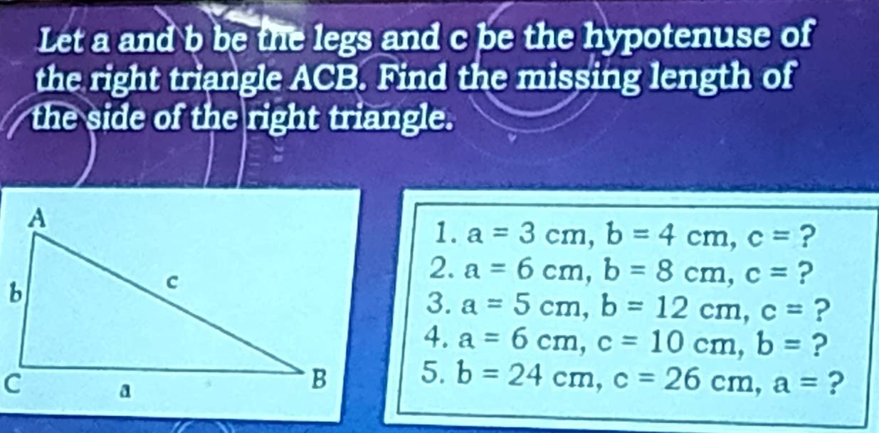 Let a and b be the legs and c be the hypotenuse of 
the right triangle ACB. Find the missing length of 
the side of the right triangle. 
1. a=3cm, b=4cm, c= ? 
2. a=6cm, b=8cm, c= ? 
3. a=5cm, b=12cm, c= ? 
4. a=6cm, c=10cm, b= ? 
5. b=24cm, c=26cm, a= ?