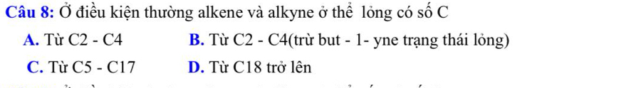 Ở điều kiện thường alkene và alkyne ở thể lỏng có số C
A. Từ C2-C4 B. Từ C2 - C4 (trừ but - 1- yne trạng thái lỏng)
C. Từ C5-C17 D. Từ C18 trở lên