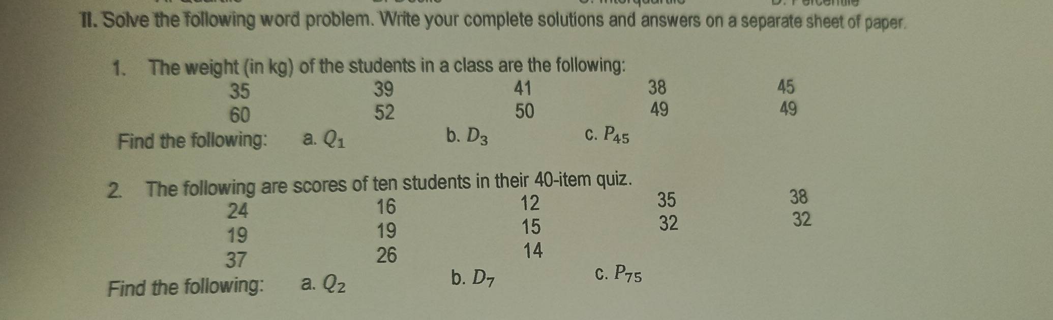 Solve the following word problem. Write your complete solutions and answers on a separate sheet of paper. 
1. The weight (in kg) of the students in a class are the following:
35
39
41
38
45
60
52
50
49
49
b. 
Find the following: a. Q_1 D_3 C. P_45
2. The following are scores of ten students in their 40 -item quiz.
24
16
12
35
38
19
19
15
32
32
37
26
14
Find the following: a. Q_2
b. D_7 P_75
C.