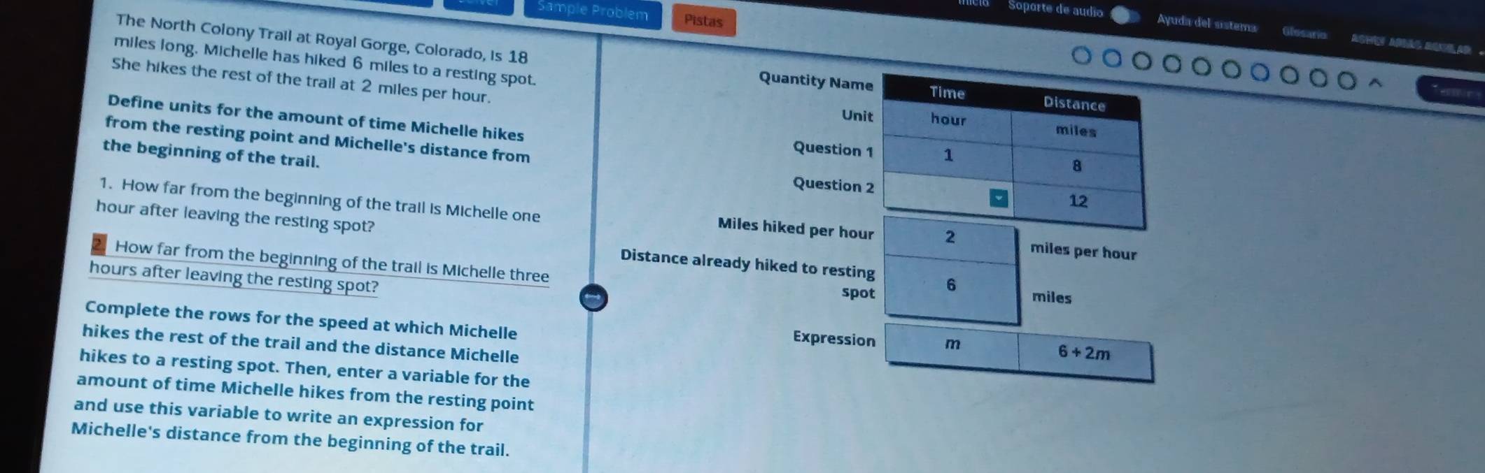 Sample Problém Pistas 
Soporte de audío Ayuda del sistems 
The North Colony Trail at Royal Gorge, Colorado, is 18 Quantity Name Time Distance 
miles long. Michelle has hiked 6 miles to a resting spot. hour
She hikes the rest of the trail at 2 miles per hour. 
Define units for the amount of time Michelle hikes 
Unit miles
from the resting point and Michelle's distance from 
Question 1 1 
the beginning of the trail. 
Question 2 12 
1. How far from the beginning of the trail is Michelle one miles per hour
Miles hiked per hour 2
hour after leaving the resting spot? Distance already hiked to resting 6
How far from the beginning of the trail is Michelle three spot miles
hours after leaving the resting spot? 
Complete the rows for the speed at which Michelle Expression m 6+2m
hikes the rest of the trail and the distance Michelle 
hikes to a resting spot. Then, enter a variable for the 
amount of time Michelle hikes from the resting point 
and use this variable to write an expression for 
Michelle's distance from the beginning of the trail.