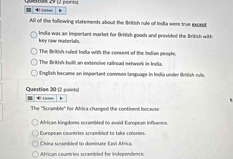 Listen
All of the following statements about the British rule of India were true except
India was an important market for British goods and provided the British with
key raw materials.
The British ruled India with the consent of the Indian people.
The British built an extensive railroad network in India.
English became an important common language in India under British rule.
Question 30 (2 points)
Listen
The "Scramble" for Africa changed the continent because
African kingdoms scrambled to avoid European influence.
European countries scrambled to take colonies.
China scrambled to dominate East Africa.
African countries scrambled for independence.