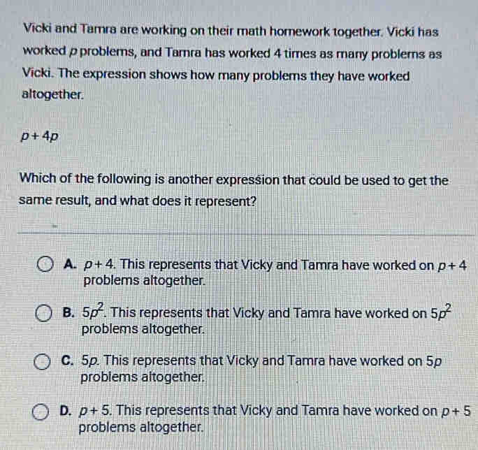 Vicki and Tamra are working on their math homework together. Vicki has
worked ρ problems, and Tamra has worked 4 times as many problems as
Vicki. The expression shows how many problems they have worked
altogether.
p+4p
Which of the following is another expression that could be used to get the
same result, and what does it represent?
A. p+4. This represents that Vicky and Tamra have worked on p+4
problems altogether.
B. 5p^2. This represents that Vicky and Tamra have worked on 5p^2
problems altogether.
C. 5p. This represents that Vicky and Tamra have worked on 5p
problems altogether.
D. p+5. This represents that Vicky and Tamra have worked on p+5
problems altogether.