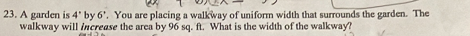 A garden is 4' by 6'. You are placing a walkway of uniform width that surrounds the garden. The 
walkway will increase the area by 96 sq. ft. What is the width of the walkway?