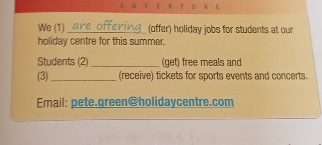 A D V E N T U R E 
We (1) _(offer) holiday jobs for students at our 
holiday centre for this summer. 
Students (2) _(get) free meals and 
(3)_ (receive) tickets for sports events and concerts. 
Email: pete.green@holidaycentre.com