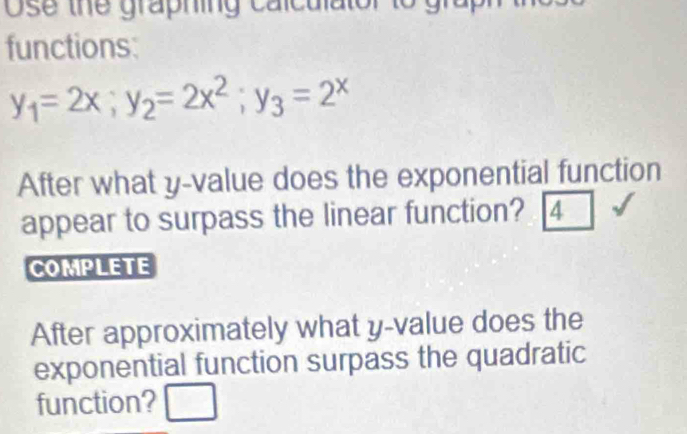 Ose the graphing calculator 
functions:
y_1=2x; y_2=2x^2; y_3=2^x
After what y -value does the exponential function 
appear to surpass the linear function? 4 
COMPLETE 
After approximately what y -value does the 
exponential function surpass the quadratic 
function? □