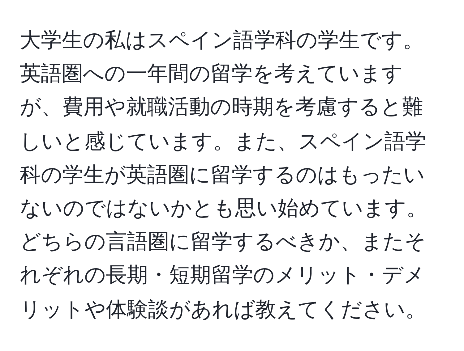 大学生の私はスペイン語学科の学生です。英語圏への一年間の留学を考えていますが、費用や就職活動の時期を考慮すると難しいと感じています。また、スペイン語学科の学生が英語圏に留学するのはもったいないのではないかとも思い始めています。どちらの言語圏に留学するべきか、またそれぞれの長期・短期留学のメリット・デメリットや体験談があれば教えてください。