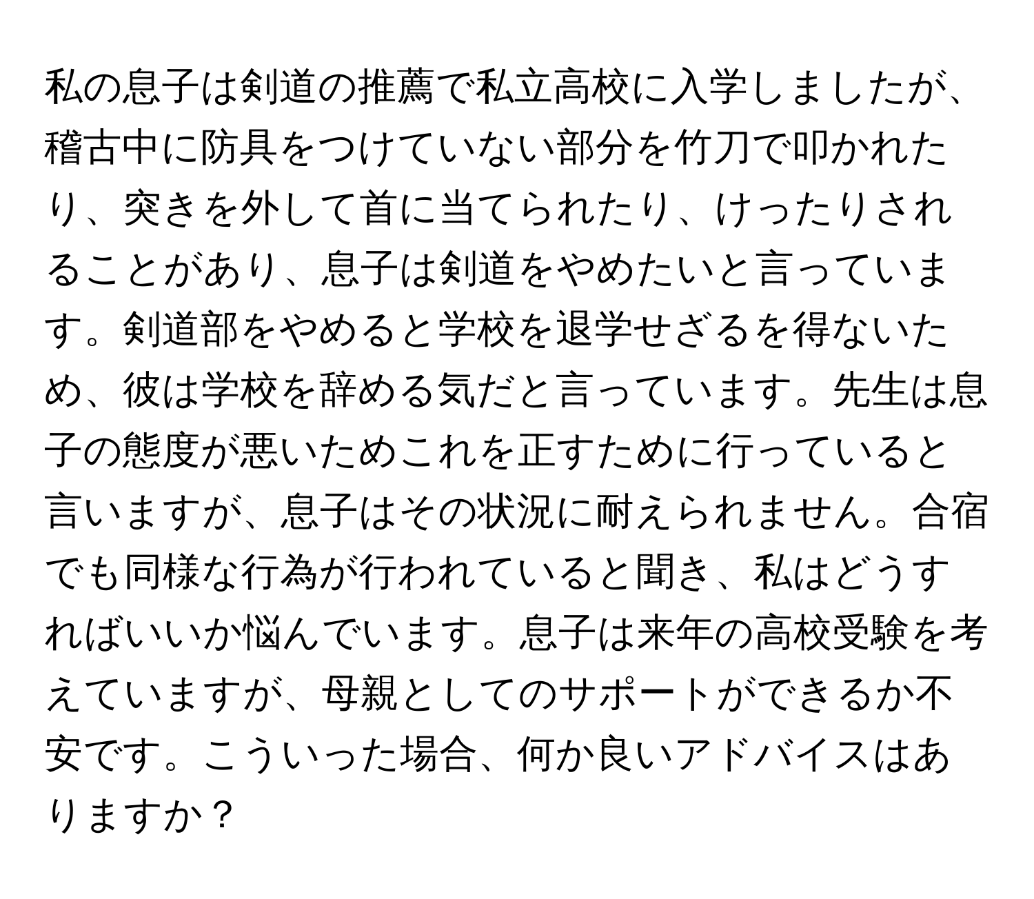 私の息子は剣道の推薦で私立高校に入学しましたが、稽古中に防具をつけていない部分を竹刀で叩かれたり、突きを外して首に当てられたり、けったりされることがあり、息子は剣道をやめたいと言っています。剣道部をやめると学校を退学せざるを得ないため、彼は学校を辞める気だと言っています。先生は息子の態度が悪いためこれを正すために行っていると言いますが、息子はその状況に耐えられません。合宿でも同様な行為が行われていると聞き、私はどうすればいいか悩んでいます。息子は来年の高校受験を考えていますが、母親としてのサポートができるか不安です。こういった場合、何か良いアドバイスはありますか？