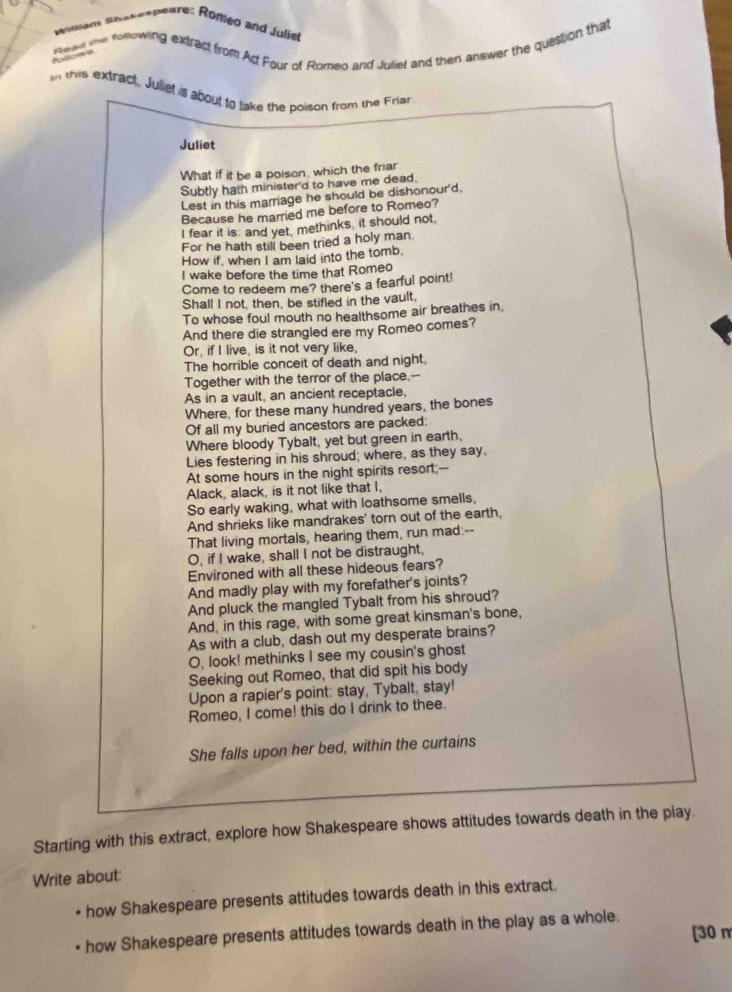 Wiiem Shakespeare: Romeo and Julier
twr the fomowing extract from Ad Four of Romeo and Julief and then answer the question that
Polorec
n this extract. Juet is about to take the poison from the Friat
Juliet
What if it be a poison, which the friar
Subtly hath minister'd to have me dead,
Lest in this marriage he should be dishonour'd,
Because he married me before to Romeo?
I fear it is: and yet, methinks, it should not
For he hath still been tried a holy man.
How if, when I am laid into the tomb,
I wake before the time that Romeo
Come to redeem me? there's a fearful point!
Shall I not, then, be stifled in the vault,
To whose foul mouth no healthsome air breathes in
And there die strangled ere my Romeo comes?
Or, if I live, is it not very like,
The horrible conceit of death and night
Together with the terror of the place,--
As in a vault, an ancient receptacle,
Where, for these many hundred years, the bones
Of all my buried ancestors are packed:
Where bloody Tybalt, yet but green in earth,
Lies festering in his shroud; where, as they say,
At some hours in the night spirits resort;--
Alack, alack, is it not like that I,
So early waking, what with loathsome smells,
And shrieks like mandrakes' torn out of the earth,
That living mortals, hearing them, run mad:--
O, if I wake, shall I not be distraught,
Environed with all these hideous fears?
And madly play with my forefather's joints?
And pluck the mangled Tybalt from his shroud?
And, in this rage, with some great kinsman's bone,
As with a club, dash out my desperate brains?
O, look! methinks I see my cousin's ghost
Seeking out Romeo, that did spit his body
Upon a rapier's point: stay, Tybalt, stay!
Romeo, I come! this do I drink to thee.
She falls upon her bed, within the curtains
Starting with this extract, explore how Shakespeare shows attitudes towards death in the play.
Write about:
how Shakespeare presents attitudes towards death in this extract.
how Shakespeare presents attitudes towards death in the play as a whole.
[30 m