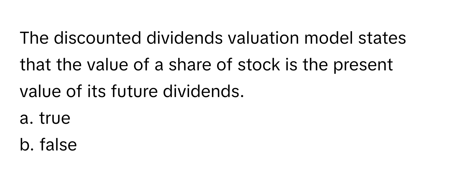 The discounted dividends valuation model states that the value of a share of stock is the present value of its future dividends. 

a. true
b. false