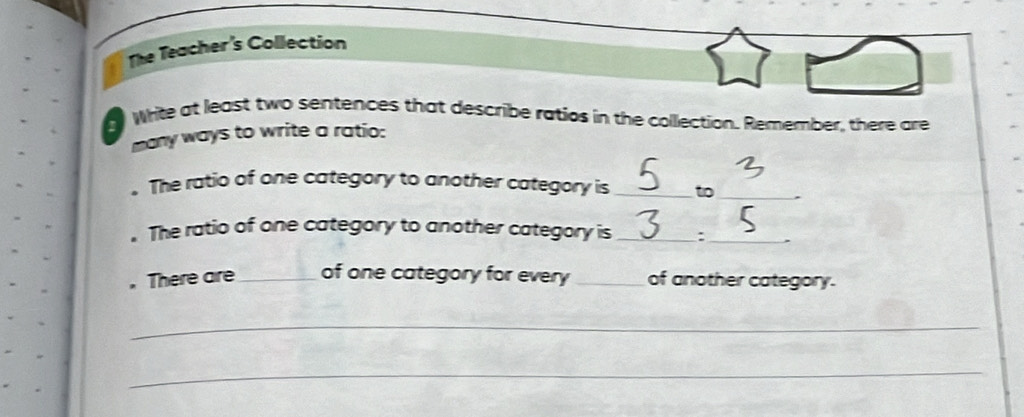 The Teacher's Collection 
Write at least two sentences that describe ratios in the collection. Remember, there are 
many ways to write a ratio: 
. The ratio of one category to another category is_ to_ 
. The ratio of one category to another category is _:_ . 
. There are_ of one category for every of another category. 
_ 
_