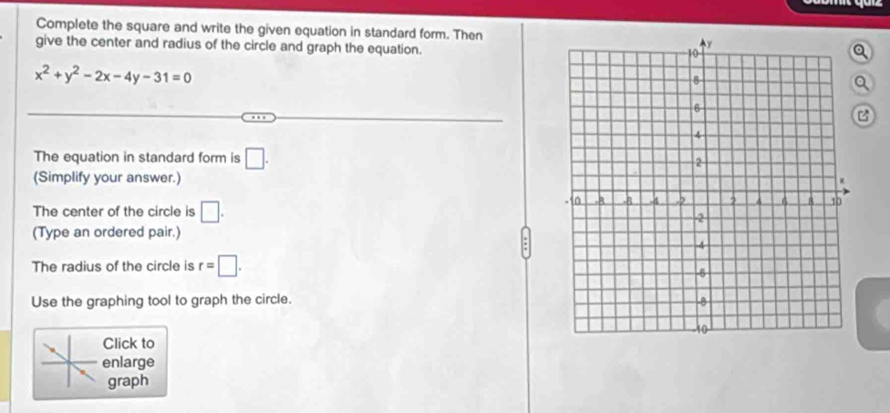 Complete the square and write the given equation in standard form. Then 
give the center and radius of the circle and graph the equation. 
a
x^2+y^2-2x-4y-31=0
a 
The equation in standard form is □. 
(Simplify your answer.) 
The center of the circle is □. 
(Type an ordered pair.) 
The radius of the circle is r=□. 
Use the graphing tool to graph the circle. 
Click to 
enlarge 
graph