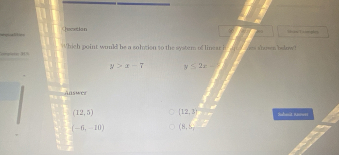 Question
nequalities Show Examples
Which point would be a solution to the system of linear in qua mhes shown below?
Complete: 35%
y>x-7 y≤ 2x-8
Answer
(12,5)
(12,3) Submit Answer
(-6,-10)
(8,8)