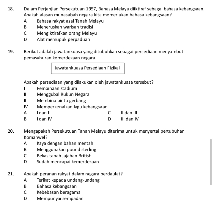 Dalam Perjanjian Persekutuan 1957, Bahasa Melayu diiktiraf sebagai bahasa kebangsaan.
Apakah alasan munasabah negara kita memerlukan bahasa kebangsaan?
A Bahasa rakyat asal Tanah Melayu
B Meneruskan warisan tradisi
C Mengiktirafkan orang Melayu
D Alat memupuk perpaduan
19. Berikut adalah jawatankuasa yang ditubuhkan sebagai persediaan menyambut
pemasyhuran kemerdekaan negara.
Jawatankuasa Persediaan Fizikal
Apakah persediaan yang dilakukan oleh jawatankuasa tersebut?
I Pembinaan stadium
II Menggubal Rukun Negara
III Membina pintu gerbang
IV Memperkenalkan lagu kebangsaan
A I dan II C II dan III
B I dan IV D III dan IV
20. Mengapakah Persekutuan Tanah Melayu diterima untuk menyertai pertubuhan
Komanwel?
A Kaya dengan bahan mentah
B Menggunakan pound sterling
C Bekas tanah jajahan British
D Sudah mencapai kemerdekaan
21. Apakah peranan rakyat dalam negara berdaulat?
A Terikat kepada undang-undang
B Bahasa kebangsaan
C Kebebasan beragama
D Mempunyai sempadan