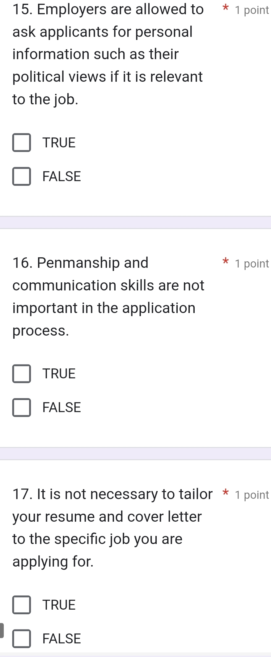 Employers are allowed to * 1 point
ask applicants for personal
information such as their
political views if it is relevant
to the job.
TRUE
FALSE
16. Penmanship and 1 point
communication skills are not
important in the application
process.
TRUE
FALSE
17. It is not necessary to tailor * 1 point
your resume and cover letter
to the specific job you are
applying for.
TRUE
FALSE