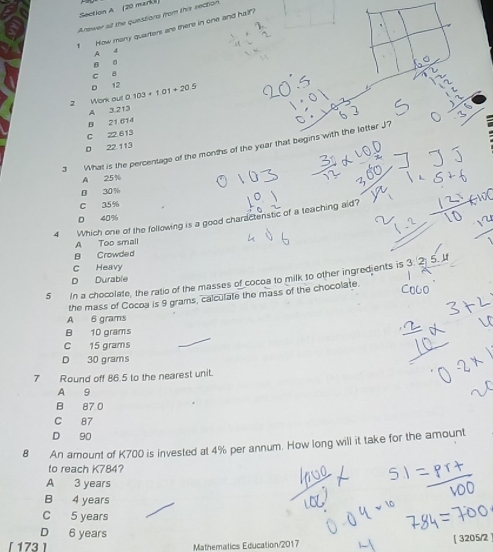 (20 mark
Answer all the questions from this section
1 How many quarters are there in one and hall?
A
4
。
σ
C 8
12
Work out 0 103+1.01+20.5
A 3.213
B 21 614
C 22 613
3 What is the percentage of the months of the year that begins with the letter J?
D 22 113
A 25%
D 30%
C 35%
0 40%
4 Which one of the following is a good charactenstic of a teaching aid?
A Too small
B Crowded
C Heavy
D Durable
5 In a chocolate, the ratio of the masses of cocoa to milk to other ingredjents is 3 :
the mass of Cocoa is 9 grams, calculate the mass of the chocolate.
A 6 grams
B 10 grams
C 15 grams
D 30 grams
7 Round off 86.5 to the nearest unit.
A 9
B 87 0
C 87
D 90
8 An amount of K700 is invested at 4% per annum. How long will it take for the amount
to reach K784?
A 3 years
B 4 years
C 5 years
D 6 years
[ 173 ] Mathematics Education/2017
[ 3205/2