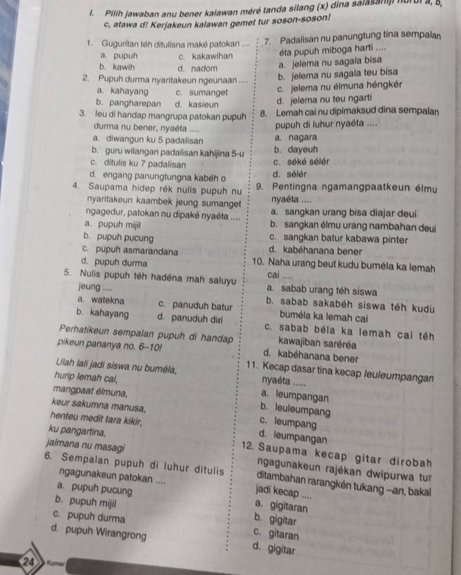 Pilih jawaban anu bener kalawan méré tanda silang (x) dina salasanji nurui a, 8,
c, atawa d! Kerjakeun kalawan gemet tur soson-soson!
1. Gugurítan téh ditulisna maké patokan .... 7. Padalisan nu panungtung tina sempalan
a. pupuh c. kakawihan éta pupuh miboga harti ....
b. kawih d. nadom
a. jelema nu sagala bisa
2. Pupuh durma nyaritakeun ngeunaan ....
b. jelema nu sagala teu bisa
a. kahayang c. sumanget
c. jelema nu élmuna héngkér
b. pangharepan d. kasieun
d. jelema nu teu ngarti
3. leu di handap mangrupa patokan pupuh 8. Lemah cai nu dipimaksud dina sempalan
durma nu bener, nyaéta ....
pupuh di luhur nyaéta ....
a.diwangun ku 5 padalisan a. nagara
b. guru wilangan padalisan kahijina 5-u b. dayeuh
c. ditulis ku 7 padalisan c. séké sélér
d. engang panungtungna kabéh o d. sélér
4. Saupama hidep rék nulis pupuh nu 9. Pentingna ngamangpaatkeun élmu
nyaritakeun kaambek jeung sumanget nyaéta ....
ngagedur, patokan nu dipaké nyaéta .... a. sangkan urang bisa diajar deui
a. pupuh mijil b. sangkan élmu urang nambahan deui
b. pupuh pucung c. sangkan batur kabawa pinter
c. pupuh asmarandana
d. kabéhanana bener
d. pupuh durma
10. Naha urang beut kudu buméla ka lemah
cai ....
5. Nulis pupuh téh hadéna mah saluyu a. sabab urang téh siswa
jeung ....
b. sabab sakabéh siswa téh kudu
a. watekna c. panuduh batur buméla ka lemah cai
b. kahayang d. panuduh dir c. sabab béla ka lemah cai téh
Perhatikeun sempalan pupuh di handap kawajiban saréréa
pikeun pananya no. 6-10! d. kabéhanana bener
11. Kecap dasar tina kecap /euleumpangan
Ulah lali jadi siswa nu buméla, nyaéta .....
hurip lemah cal,
mangpaat élmuna,
a. leumpangan
keur sakumna manusa,
b. leuleumpang
henteu medit tara kikir,
c. leumpang
d. leumpangan
jalmana nu masagi
ku pangartina, 12. Saupama kecap gitar dirobah
ngagunakeun rajékan dwipurwa tur
6. Sempalan pupuh di luħur ditulis ditambahan rarangkén tukang -an, bakal
ngagunakeun patokan ....
jadi kecap ....
a. pupuh pucung a. gigitaran
b. pupuh mijil
c. pupuh durma
b. gigitar
d. pupuh Wirangrong
c、gitaran
d. gigitar
21 Kumer