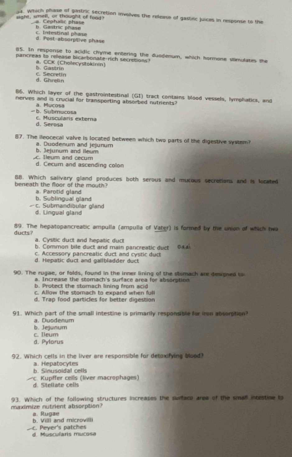 Which phase of gastric secretion involves the release of gastric juices in response to the
sight, smell, or thought of food?
a. Cephalic phase
b. Gastric phase
c. Intestinal phase
d. Post-absorptive phase
85. In response to acidic chyme entering the duodenum, which hormone stimulates the
pancreas to release bicarbonate-rich secretions?
a. CCK (Cholecystokinin)
b. Gastrin
c. Secretin
d. Ghrelin
86. Which layer of the gastrointestinal (GI) tract contains blood vessels, lymphatics, and
nerves and is crucial for transporting absorbed nutrients?
a. Mucosa
b. Submucosa
c. Muscularis externa
d. Serosa
87. The ileocecal valve is located between which two parts of the digestive system?
a. Duodenum and jejunum
b. )ejunum and ileum
c. Ileum and cecum
d. Cecum and ascending colon
88. Which salivary gland produces both serous and mucous secretions and is located
beneath the floor of the mouth?
a. Parotid gland
b. Sublingual gland
c. Submandibular gland
d. Lingual gland
89. The hepatopancreatic ampulla (ampulla of Vater) is formed by the union of which two
ducts?
a. Cystic duct and hepatic duct
b. Common bile duct and main pancreatic duct 0 
c. Accessory pancreatic duct and cystic duct
d. Hepatic duct and gallbladder duct
90. The rugae, or folds, found in the inner lining of the stomach are designed to
a. Increase the stomach's surface area for absorption
b. Protect the stomach lining from acid
c. Allow the stomach to expand when fuli
d. Trap food particles for better digestion
91. Which part of the small intestine is primarily responsible for iron absomption?
a. Duodenum
b. Jejunum
c. Ileum
d. Pylorus
92. Which cells in the liver are responsible for detoxifying blood?
a. Hepatocytes
b. Sinusoidal cells
c. Kupffer cells (liver macrophages)
d. Stellate cells
93. Which of the following structures increases the surtace area of the small intestine to
maximize nutrient absorption?
a. Rugae
b. Villi and microvilii
c. Peyer's patches
d. Muscularis mucosa