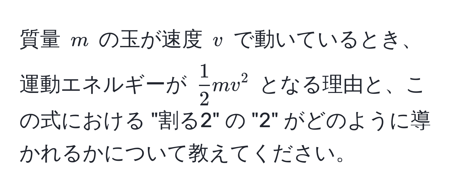 質量 $m$ の玉が速度 $v$ で動いているとき、運動エネルギーが $ 1/2  mv^2$ となる理由と、この式における "割る2" の "2" がどのように導かれるかについて教えてください。