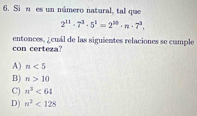 Si n es un número natural, tal que
2^(11)· 7^3· 5^1=2^(10)· n· 7^3, 
entonces, ¿cuál de las siguientes relaciones se cumple
con certeza?
A) n<5</tex>
B) n>10
C) n^3<64</tex>
D) n^2<128</tex>