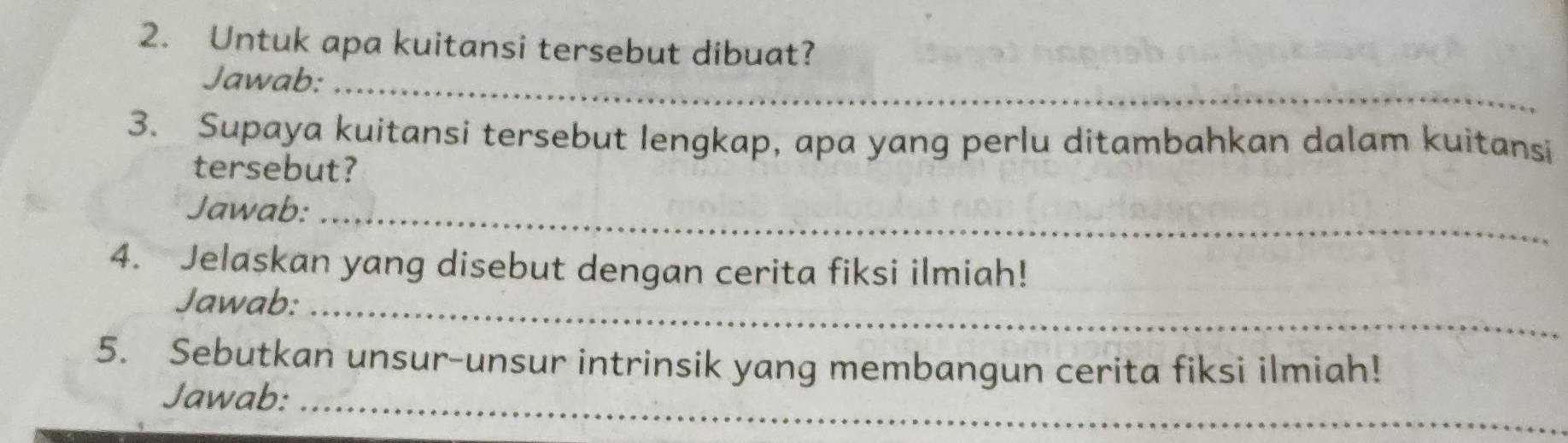 Untuk apa kuitansi tersebut dibuat? 
Jawab:_ 
3. Supaya kuitansi tersebut lengkap, apa yang perlu ditambahkan dalam kuitansi 
tersebut? 
Jawab:_ 
4. Jelaskan yang disebut dengan cerita fiksi ilmiah! 
Jawab:_ 
5. Sebutkan unsur-unsur intrinsik yang membangun cerita fiksi ilmiah! 
Jawab:_