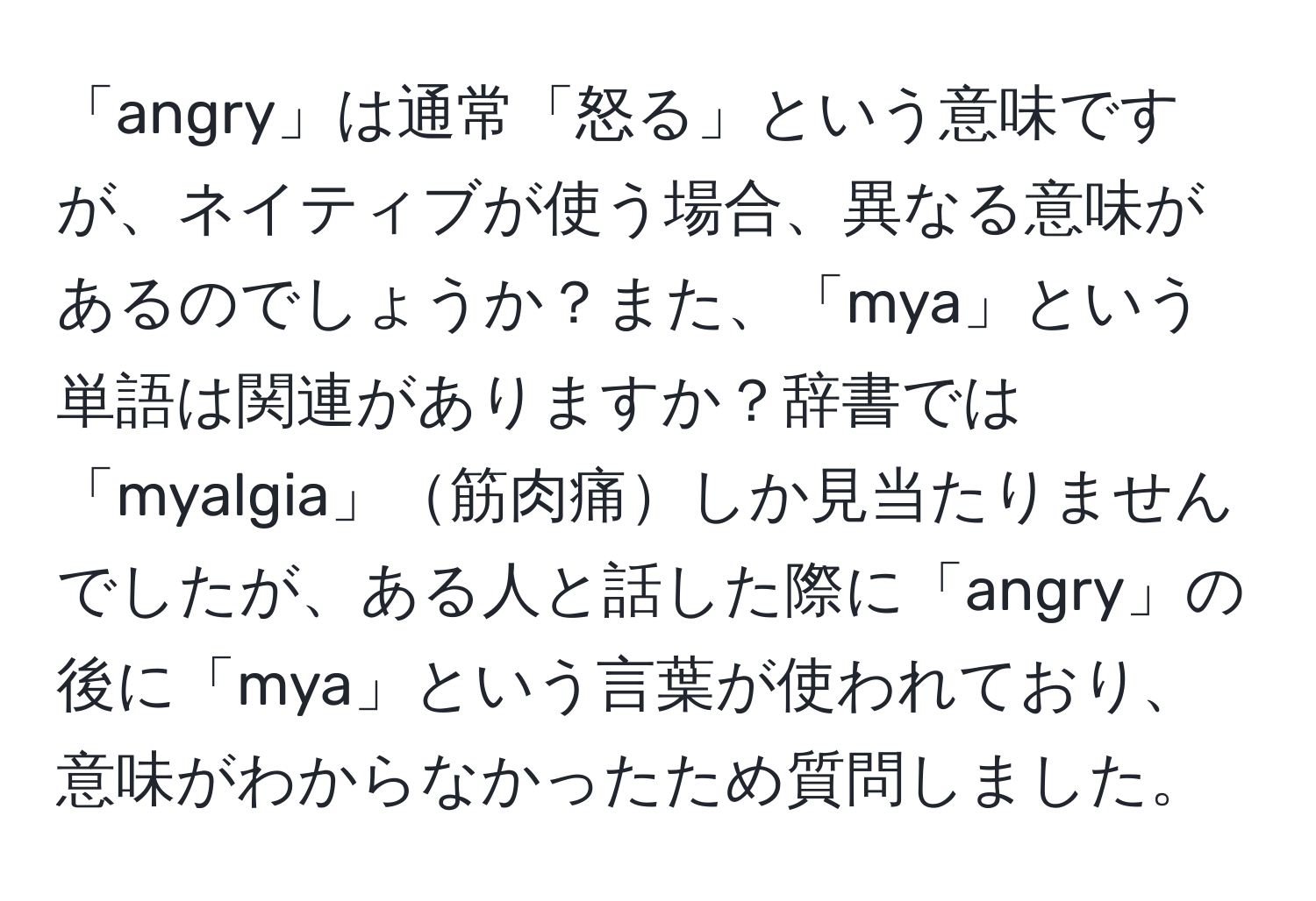 「angry」は通常「怒る」という意味ですが、ネイティブが使う場合、異なる意味があるのでしょうか？また、「mya」という単語は関連がありますか？辞書では「myalgia」筋肉痛しか見当たりませんでしたが、ある人と話した際に「angry」の後に「mya」という言葉が使われており、意味がわからなかったため質問しました。