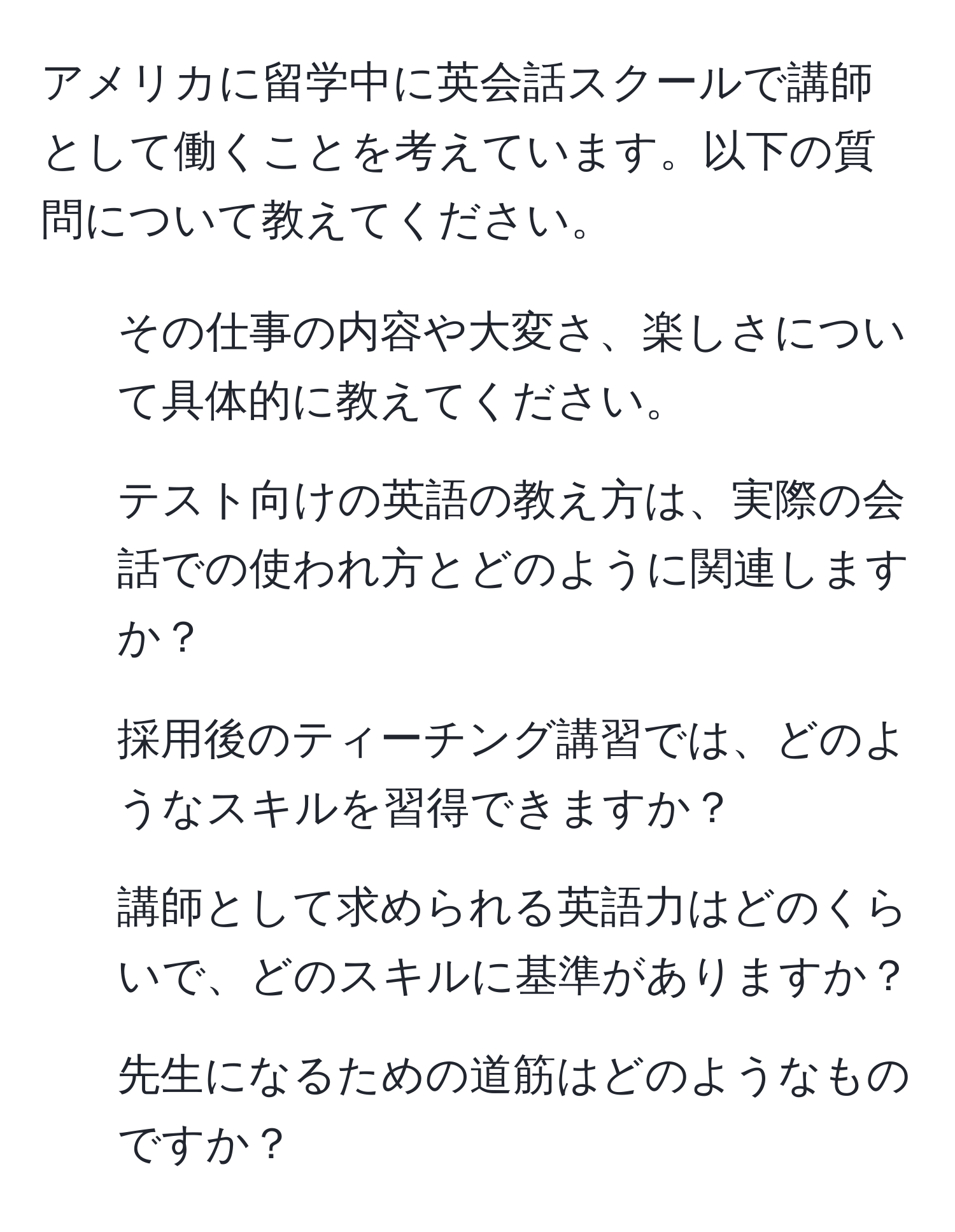 アメリカに留学中に英会話スクールで講師として働くことを考えています。以下の質問について教えてください。  
1. その仕事の内容や大変さ、楽しさについて具体的に教えてください。  
2. テスト向けの英語の教え方は、実際の会話での使われ方とどのように関連しますか？  
3. 採用後のティーチング講習では、どのようなスキルを習得できますか？  
4. 講師として求められる英語力はどのくらいで、どのスキルに基準がありますか？  
5. 先生になるための道筋はどのようなものですか？