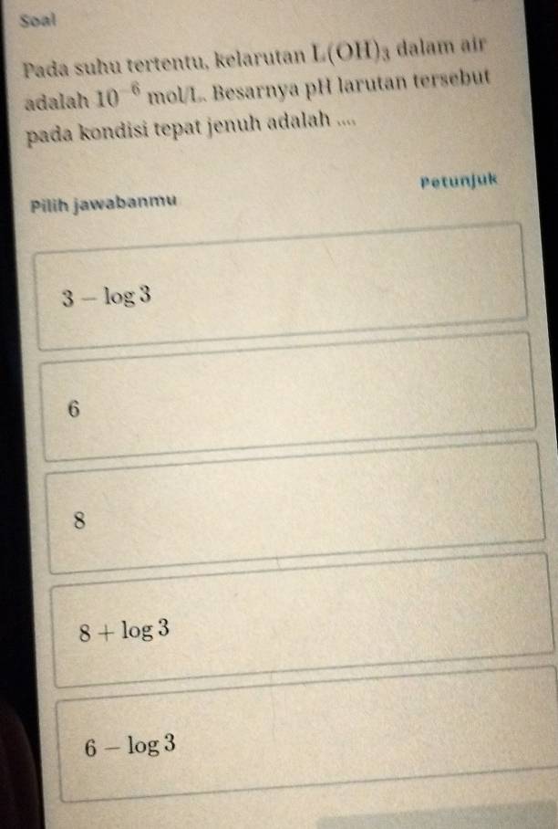 Soal
Pada suhu tertentu, kelarutan L(OH)_3 dalam air
adalah 10^(-6)mol/L Besarnya pH larutan tersebut
pada kondisi tepat jenuh adalah ....
Pilih jawabanmu Petunjuk
3-log 3
6
8
8+log 3
6-log 3